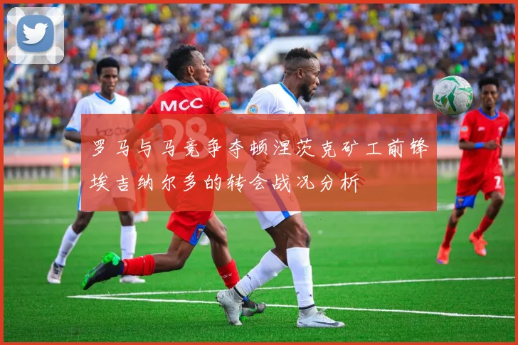 罗马与马竞争夺顿涅茨克矿工前锋埃吉纳尔多的转会战况分析
