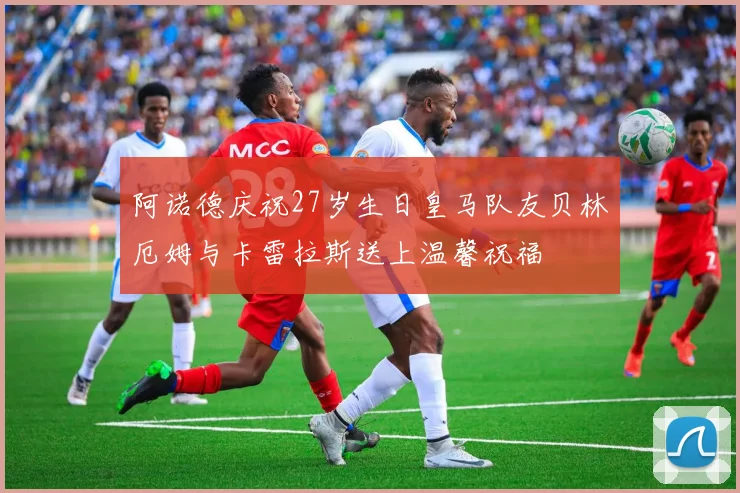 阿诺德庆祝27岁生日皇马队友贝林厄姆与卡雷拉斯送上温馨祝福