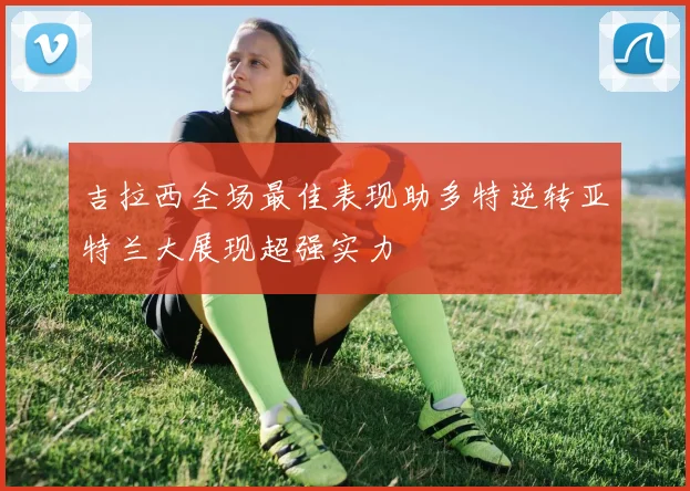 吉拉西全场最佳表现助多特逆转亚特兰大展现超强实力