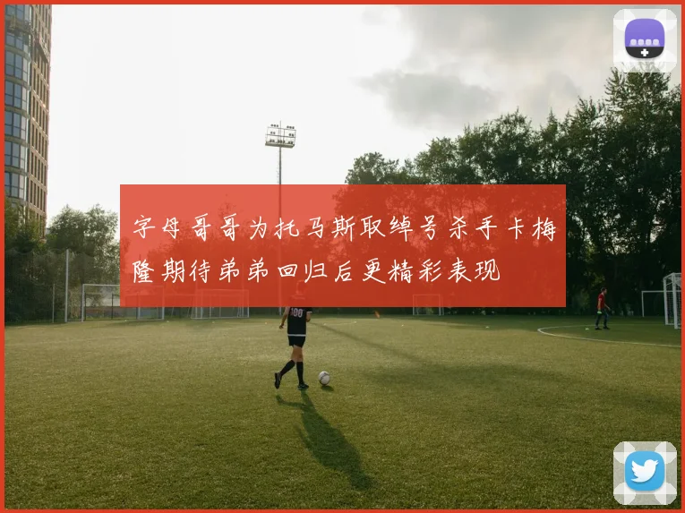 字母哥哥为托马斯取绰号杀手卡梅隆期待弟弟回归后更精彩表现
