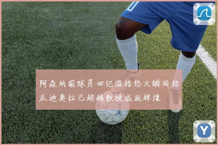 阿森纳前球员回忆温格怒火瞬间称瓜迪奥拉已超越教授成就辉煌