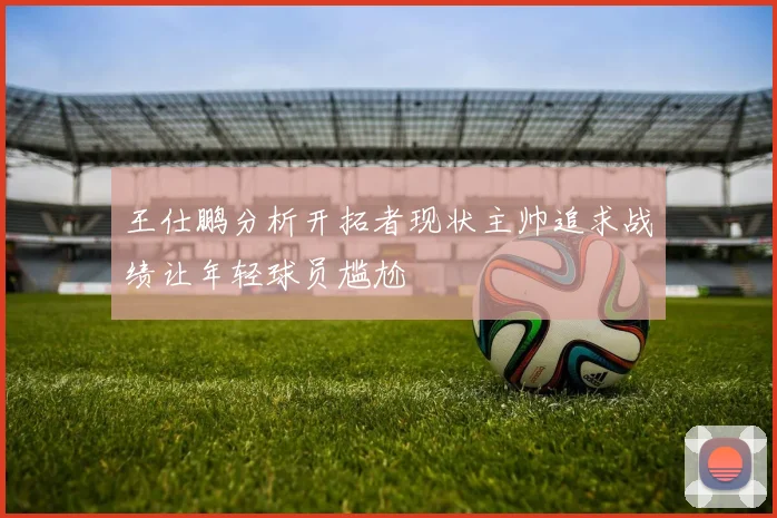 王仕鹏分析开拓者现状主帅追求战绩让年轻球员尴尬