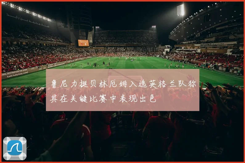 鲁尼力挺贝林厄姆入选英格兰队称其在关键比赛中表现出色