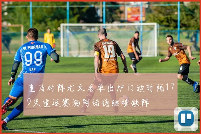 皇马对阵尤文名单出炉门迪时隔179天重返赛场阿诺德继续缺阵