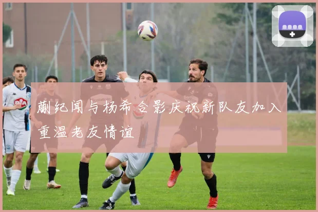 蒯纪闻与杨希合影庆祝新队友加入重温老友情谊