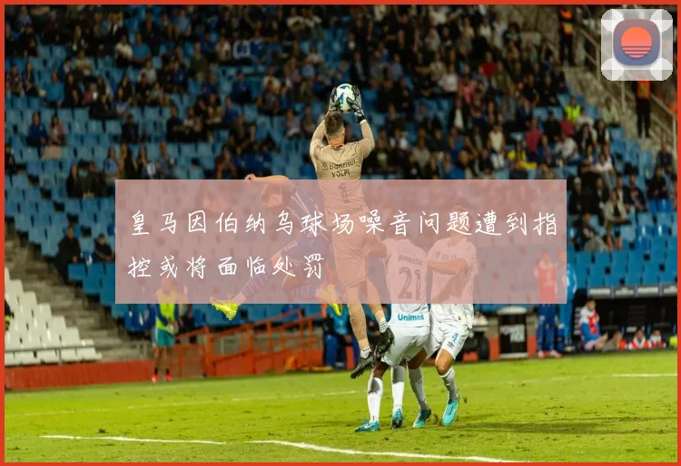 皇马因伯纳乌球场噪音问题遭到指控或将面临处罚
