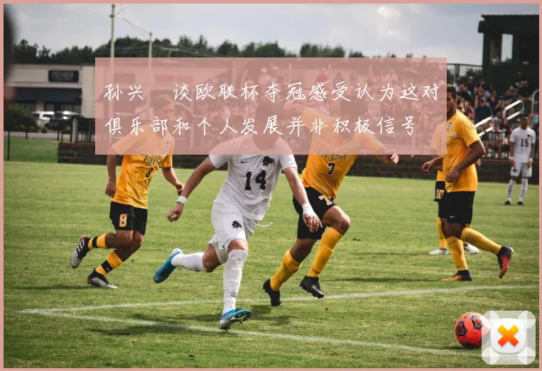 孙兴慜谈欧联杯夺冠感受认为这对俱乐部和个人发展并非积极信号