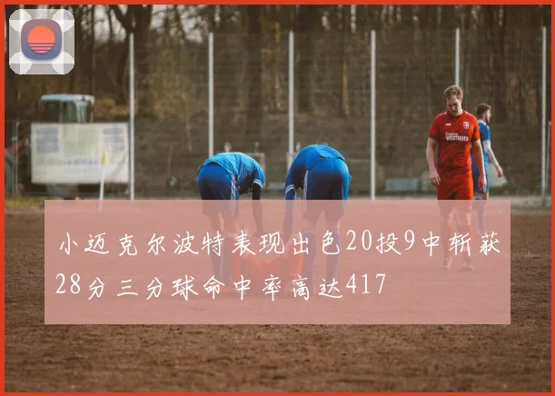 小迈克尔波特表现出色20投9中斩获28分三分球命中率高达417