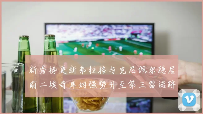 新秀榜更新弗拉格与克尼佩尔稳居前二埃奇库姆强势升至第三雷诺跻身第八名
