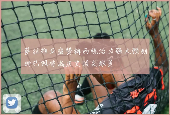 萨拉维亚盛赞梅西统治力强大预测姆巴佩将成历史顶尖球员
