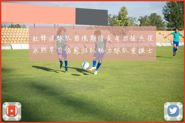 杜锋谈球队困境期待麦考尔徐杰崔永熙早日伤愈归队助力球队重振士气