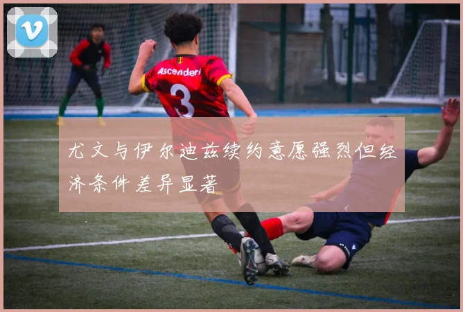 尤文与伊尔迪兹续约意愿强烈但经济条件差异显著