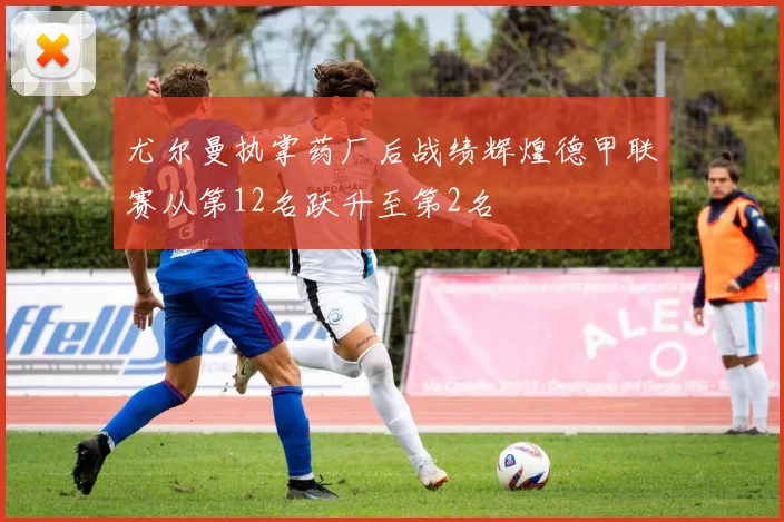 尤尔曼执掌药厂后战绩辉煌德甲联赛从第12名跃升至第2名