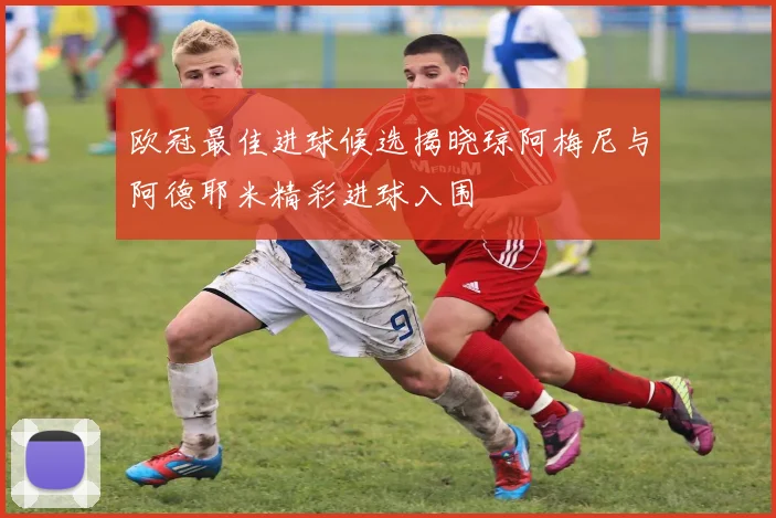 欧冠最佳进球候选揭晓琼阿梅尼与阿德耶米精彩进球入围