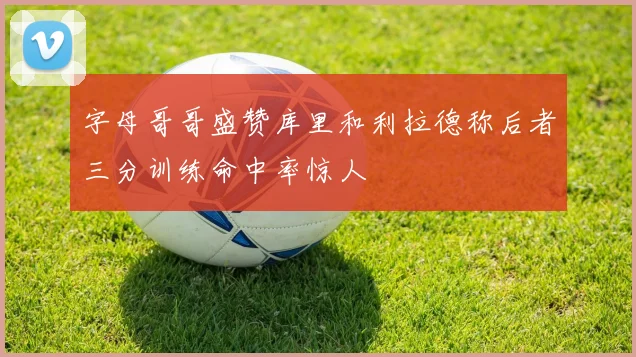 字母哥哥盛赞库里和利拉德称后者三分训练命中率惊人