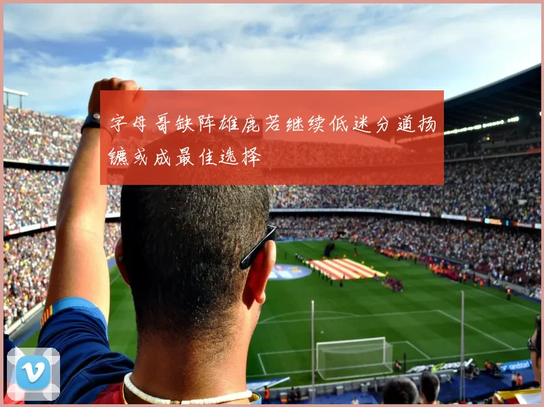 字母哥缺阵雄鹿若继续低迷分道扬镳或成最佳选择