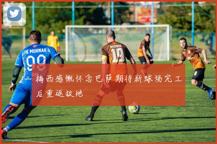 梅西感慨怀念巴萨期待新球场完工后重返故地