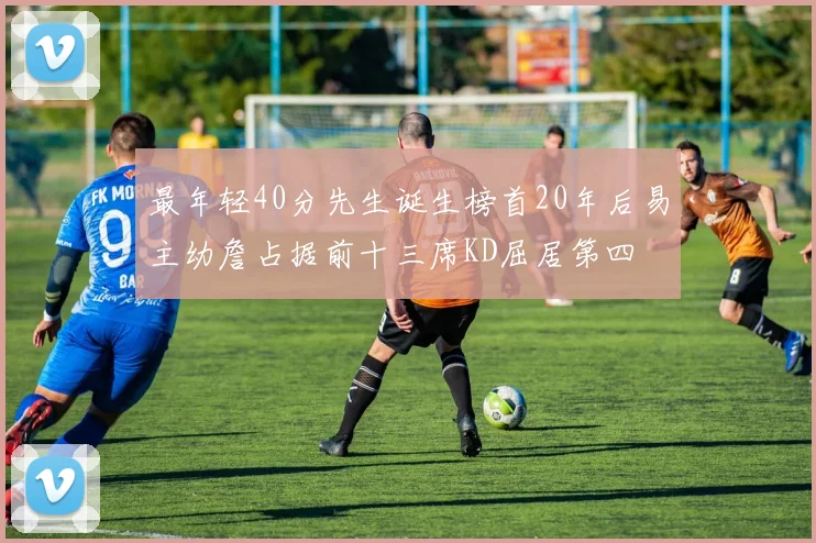 最年轻40分先生诞生榜首20年后易主幼詹占据前十三席KD屈居第四
