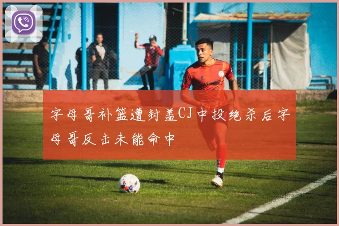 字母哥补篮遭封盖CJ中投绝杀后字母哥反击未能命中
