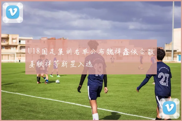 U18国足集训名单公布魏祥鑫依合散姜轶祥等新星入选