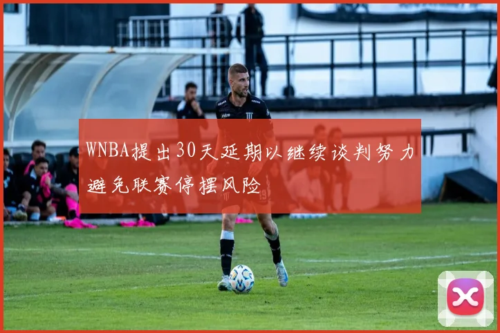 WNBA提出30天延期以继续谈判努力避免联赛停摆风险