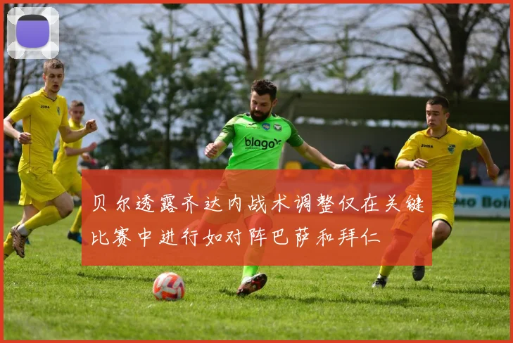 贝尔透露齐达内战术调整仅在关键比赛中进行如对阵巴萨和拜仁