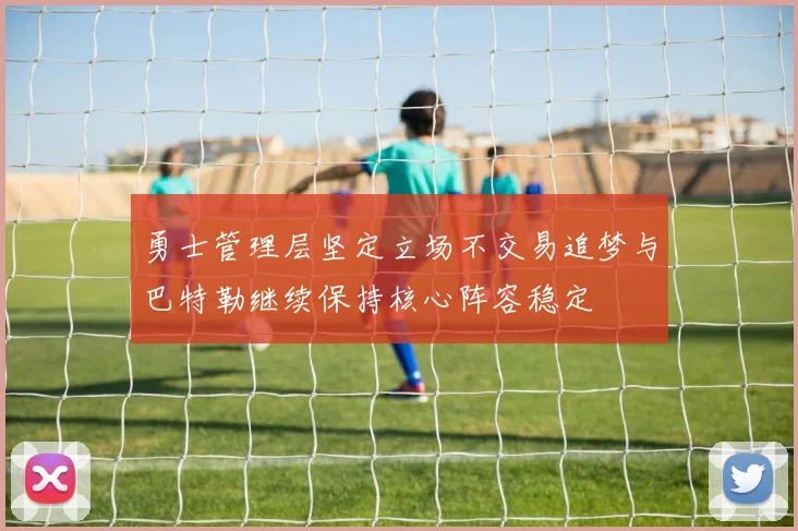 勇士管理层坚定立场不交易追梦与巴特勒继续保持核心阵容稳定