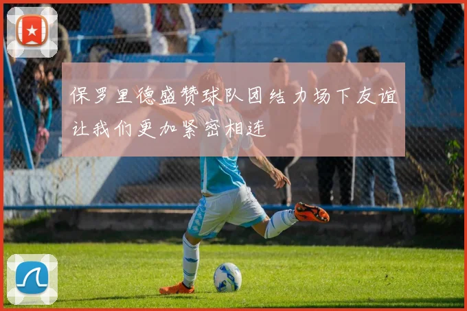 保罗里德盛赞球队团结力场下友谊让我们更加紧密相连