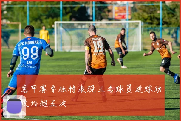 意甲赛季独特表现三名球员进球助攻均超五次