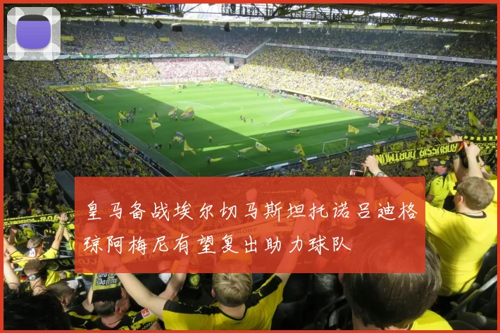 皇马备战埃尔切马斯坦托诺吕迪格琼阿梅尼有望复出助力球队