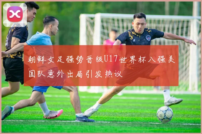 朝鲜女足强势晋级U17世界杯八强美国队意外出局引发热议