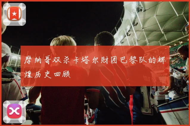 摩纳哥双杀卡塔尔财团巴黎队的辉煌历史回顾