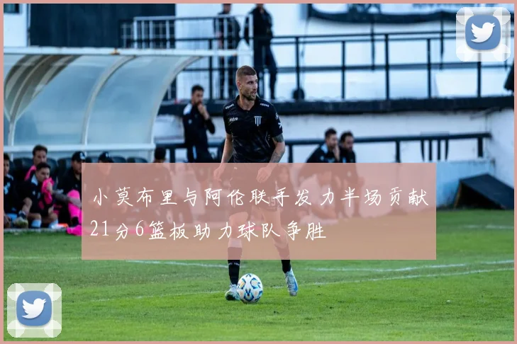 小莫布里与阿伦联手发力半场贡献21分6篮板助力球队争胜