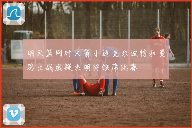 明天篮网对火箭小迈克尔波特和曼恩出战成疑杰明将缺席比赛