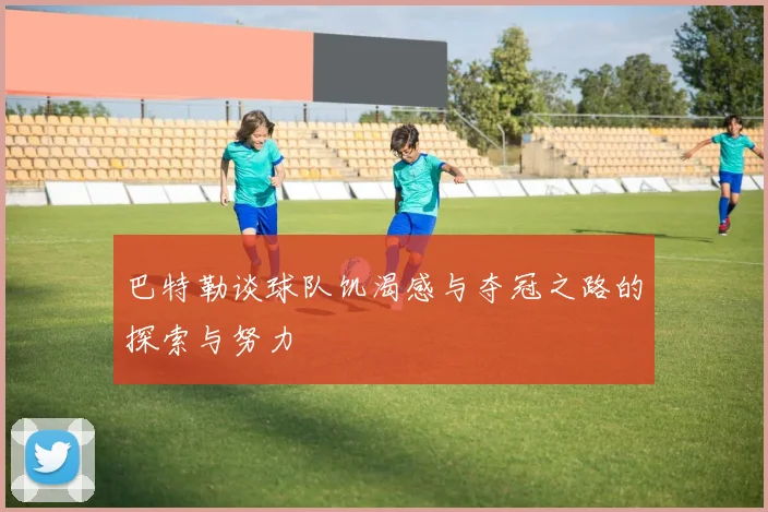 巴特勒谈球队饥渴感与夺冠之路的探索与努力