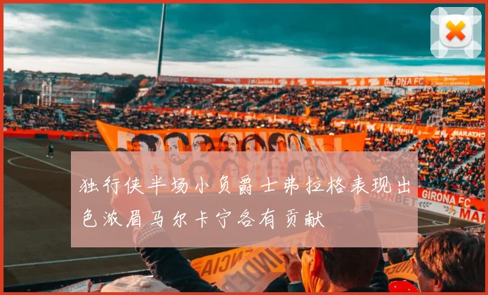 独行侠半场小负爵士弗拉格表现出色浓眉马尔卡宁各有贡献