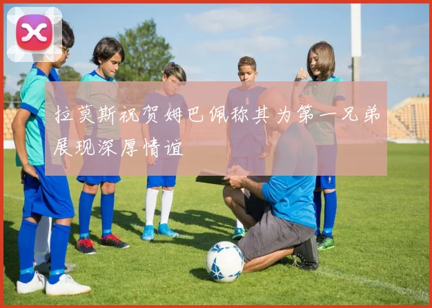 拉莫斯祝贺姆巴佩称其为第一兄弟展现深厚情谊